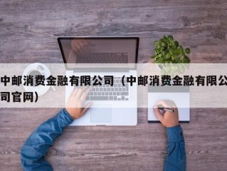 中邮消费金融有限公司（中邮消费金融有限公司官网）