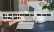 野花日本大全免费观看版动漫（樱桃电视剧西瓜视频在线观看）