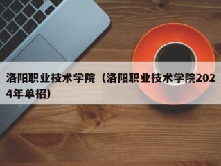 洛阳职业技术学院（洛阳职业技术学院2024年单招）