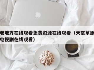 老地方在线观看免费资源在线观看（天堂草原电视剧在线观看）