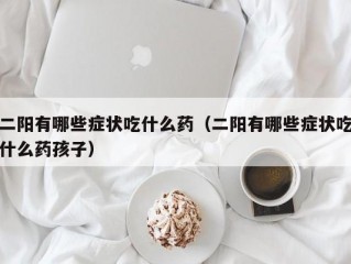 二阳有哪些症状吃什么药（二阳有哪些症状吃什么药孩子）