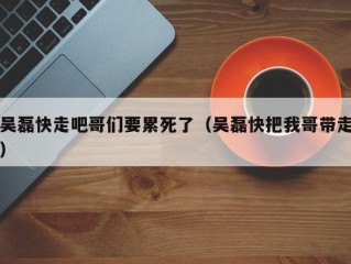 吴磊快走吧哥们要累死了（吴磊快把我哥带走）