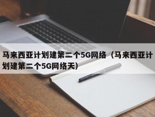 马来西亚计划建第二个5G网络（马来西亚计划建第二个5G网络天）