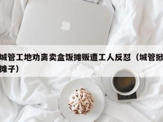 城管工地劝离卖盒饭摊贩遭工人反怼（城管掀摊子）