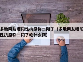 多地网友晒阳性抗原称二阳了（多地网友晒阳性抗原称二阳了吃什么药）