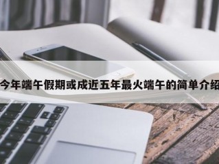 今年端午假期或成近五年最火端午的简单介绍