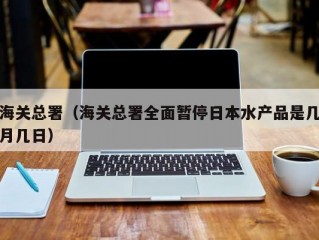 海关总署（海关总署全面暂停日本水产品是几月几日）