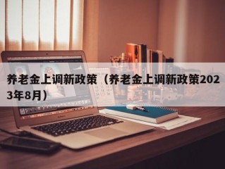 养老金上调新政策（养老金上调新政策2023年8月）