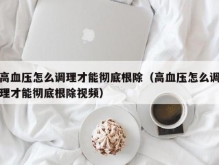 高血压怎么调理才能彻底根除（高血压怎么调理才能彻底根除视频）