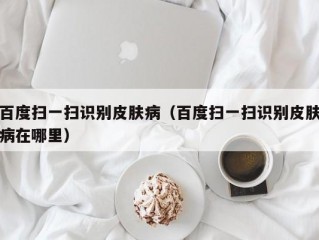 百度扫一扫识别皮肤病（百度扫一扫识别皮肤病在哪里）