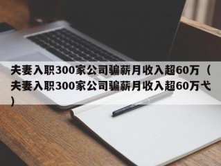 夫妻入职300家公司骗薪月收入超60万（夫妻入职300家公司骗薪月收入超60万弋）