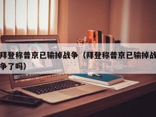 拜登称普京已输掉战争（拜登称普京已输掉战争了吗）