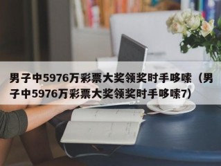 男子中5976万彩票大奖领奖时手哆嗦（男子中5976万彩票大奖领奖时手哆嗦7）