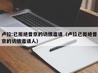 卢拉:已拒绝普京的访俄邀请（卢拉已拒绝普京的访俄邀请人）