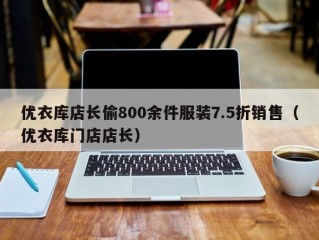 优衣库店长偷800余件服装7.5折销售（优衣库门店店长）