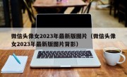 微信头像女2023年最新版图片（微信头像女2023年最新版图片背影）