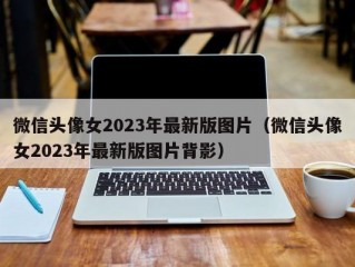 微信头像女2023年最新版图片（微信头像女2023年最新版图片背影）