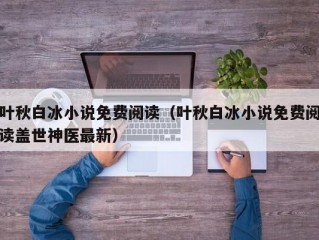 叶秋白冰小说免费阅读（叶秋白冰小说免费阅读盖世神医最新）