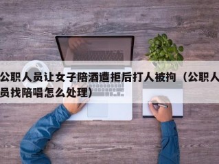 公职人员让女子陪酒遭拒后打人被拘（公职人员找陪唱怎么处理）