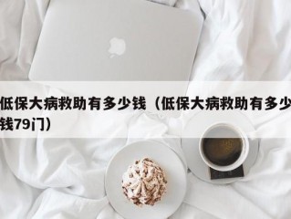 低保大病救助有多少钱（低保大病救助有多少钱79门）