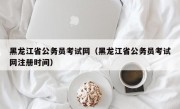 黑龙江省公务员考试网（黑龙江省公务员考试网注册时间）