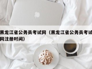 黑龙江省公务员考试网（黑龙江省公务员考试网注册时间）