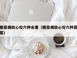 糖尿病放心吃六种水果（糖尿病放心吃六种蔬菜）