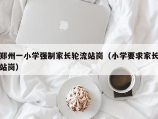 郑州一小学强制家长轮流站岗（小学要求家长站岗）