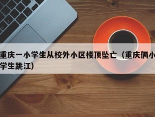 重庆一小学生从校外小区楼顶坠亡（重庆俩小学生跳江）