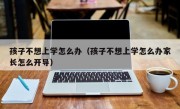 孩子不想上学怎么办（孩子不想上学怎么办家长怎么开导）