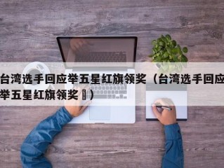 台湾选手回应举五星红旗领奖（台湾选手回应举五星红旗领奖㇏）