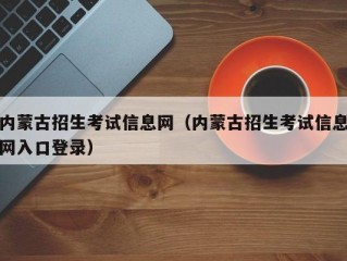 内蒙古招生考试信息网（内蒙古招生考试信息网入口登录）