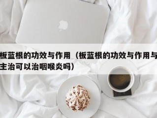 板蓝根的功效与作用（板蓝根的功效与作用与主治可以治咽喉炎吗）