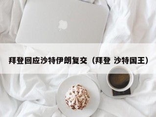 拜登回应沙特伊朗复交（拜登 沙特国王）