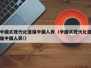 中国式现代化造福中国人民（中国式现代化造福中国人民!）