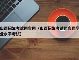 山西招生考试网官网（山西招生考试网官网学业水平考试）