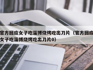 官方回应女子吃淄博烧烤吃出刀片（官方回应女子吃淄博烧烤吃出刀片0）