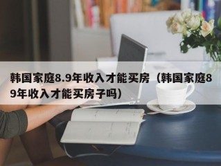 韩国家庭8.9年收入才能买房（韩国家庭89年收入才能买房子吗）