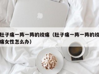 肚子痛一阵一阵的绞痛（肚子痛一阵一阵的绞痛女性怎么办）