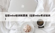 在职mba培训班费用（在职mba考试培训）