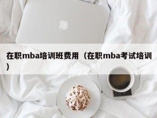 在职mba培训班费用（在职mba考试培训）