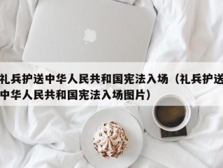 礼兵护送中华人民共和国宪法入场（礼兵护送中华人民共和国宪法入场图片）