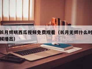 长月烬明西瓜视频免费观看（长月无烬什么时候播出）