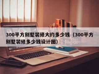 300平方别墅装修大约多少钱（300平方别墅装修多少钱设计图）