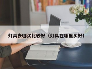 灯具去哪买比较好（灯具在哪里买好）