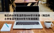 难忘的小学生活作文600字六年级（难忘的小学生活作文600字六年级结尾）