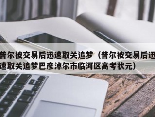 普尔被交易后迅速取关追梦（普尔被交易后迅速取关追梦巴彦淖尔市临河区高考状元）