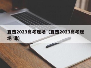 直击2023高考现场（直击2023高考现场 沸）