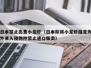 日本禁止出售小龙虾（日本拟将小龙虾指定为外来入侵物种禁止进口贩卖）