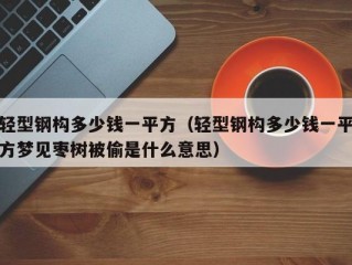 轻型钢构多少钱一平方（轻型钢构多少钱一平方梦见枣树被偷是什么意思）